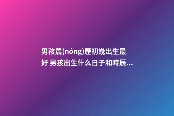 男孩農(nóng)歷初幾出生最好 男孩出生什么日子和時辰最好-第1張-觀點-玄機派